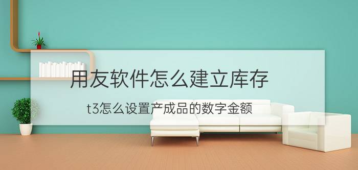 用友软件怎么建立库存 t3怎么设置产成品的数字金额？